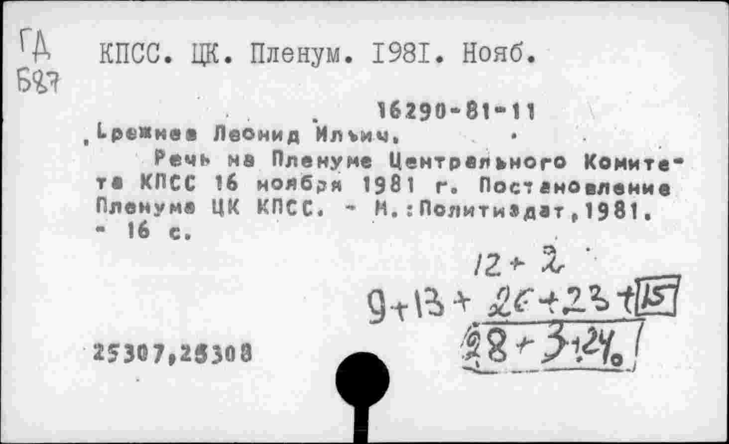 ﻿КПСС. ЦК. Пленум. 1981. Нояб.
вг?
16290-81-11
„(.режнеа Леонид Ильич»	*
Речь на Пленуме Центрального Комитета КПСС 16 ноября 1981 г. Постановление Пленуме ЦК КПСС. - И.:Политиздат,1981. - 16 с.
/2* X ‘ __
25307,25308